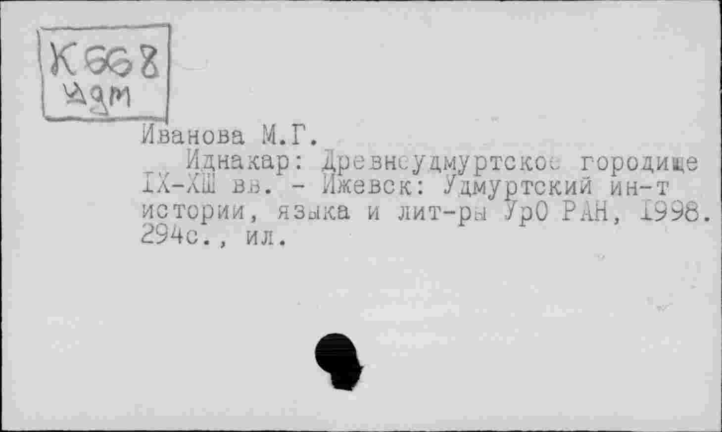 ﻿1К G3 Z
I
Иванова М.Г.
Иднакар: древнеудмуртское городище ІХ-ХШ вв. - Ижевск: Удмуртский ин-т истории, языка и лит-ры УрО РАН, 1998. 294с., ил.